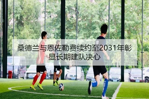 桑德兰与恩佐勒费续约至2031年彰显长期建队决心